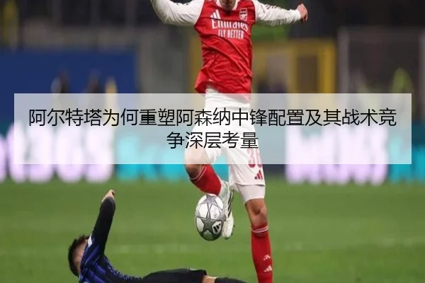 阿尔特塔为何重塑阿森纳中锋配置及其战术竞争深层考量