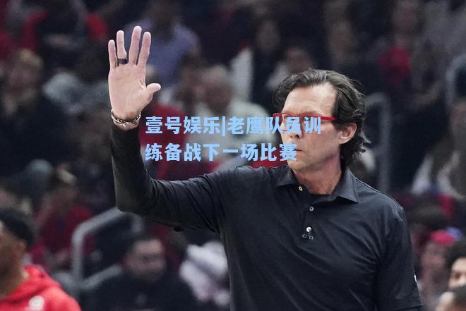 壹号娱乐|老鹰队员训练备战下一场比赛