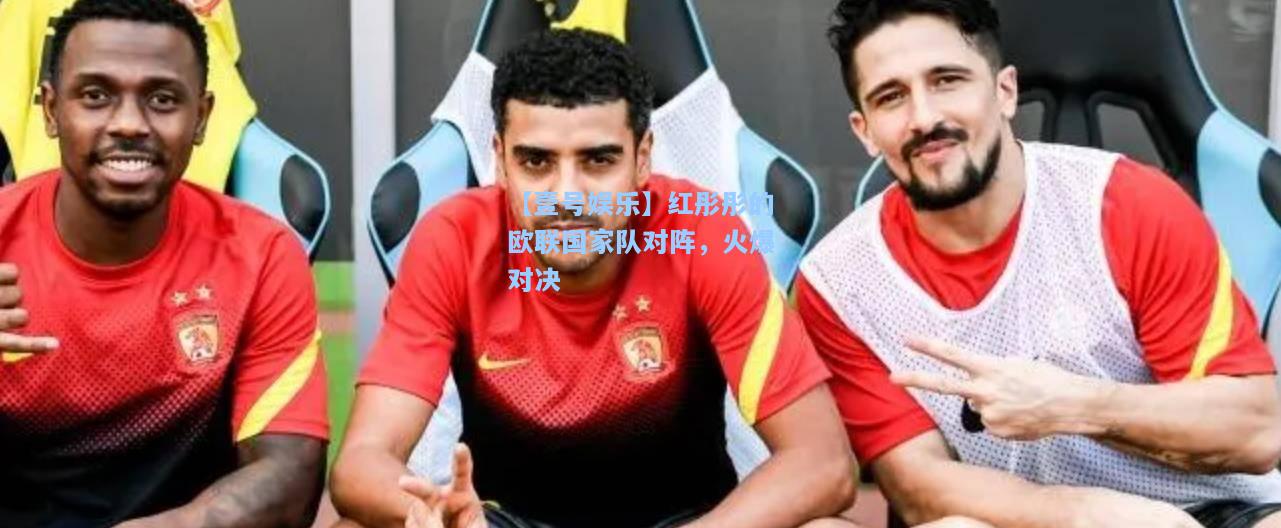 【壹号娱乐】红彤彤的欧联国家队对阵，火爆对决