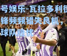 壹号娱乐-瓦拉多利德前锋频频错失良机，成为球队隐忧