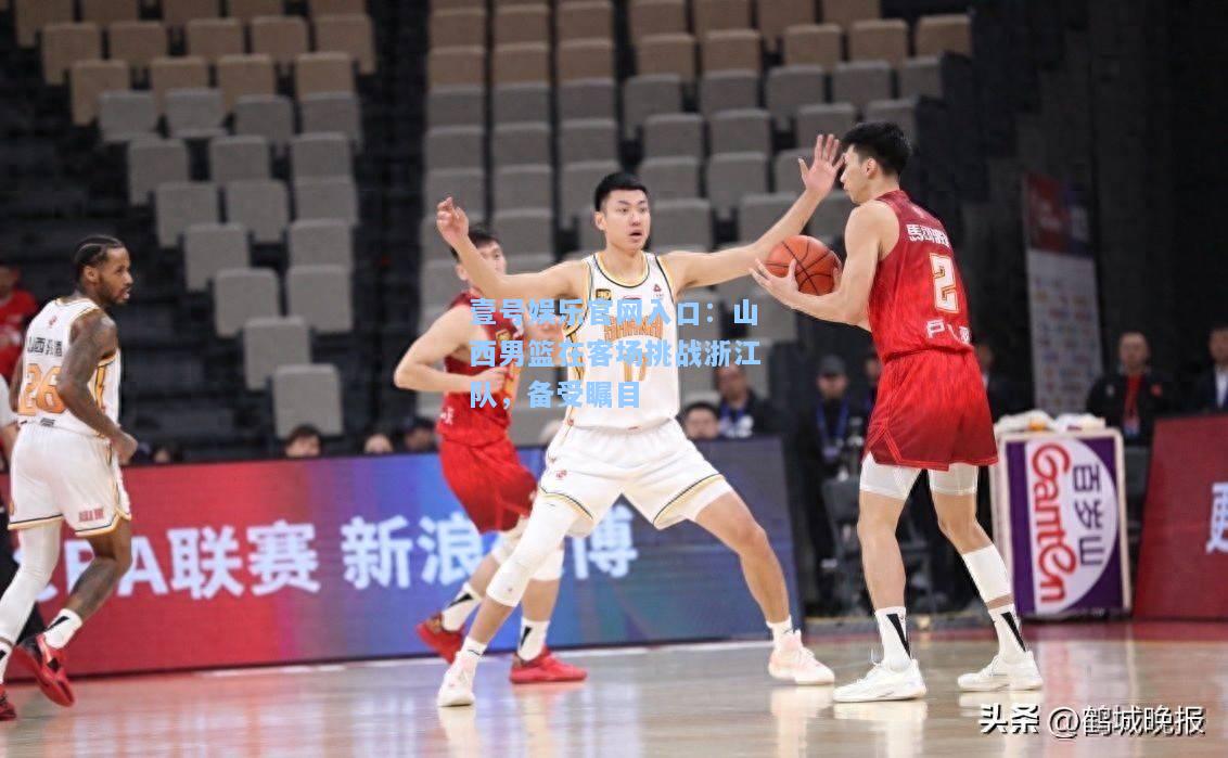 壹号娱乐官网入口：山西男篮在客场挑战浙江队，备受瞩目