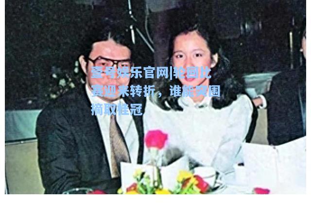 壹号娱乐官网|轮回比赛迎来转折，谁能突围摘取桂冠
