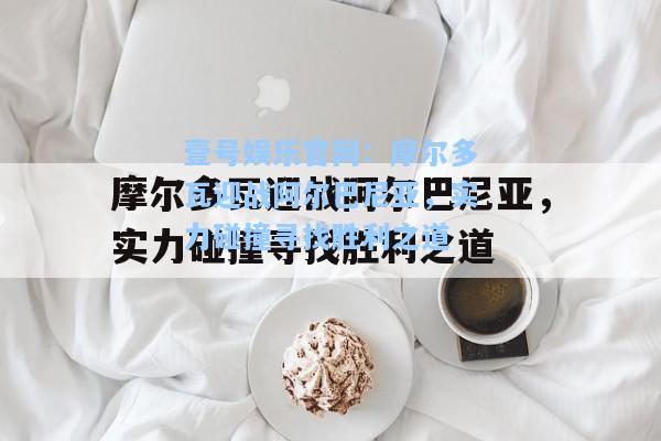 摩尔多瓦迎战阿尔巴尼亚，实力碰撞寻找胜利之道